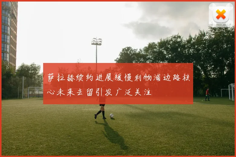 萨拉赫续约进展缓慢利物浦边路核心未来去留引发广泛关注
