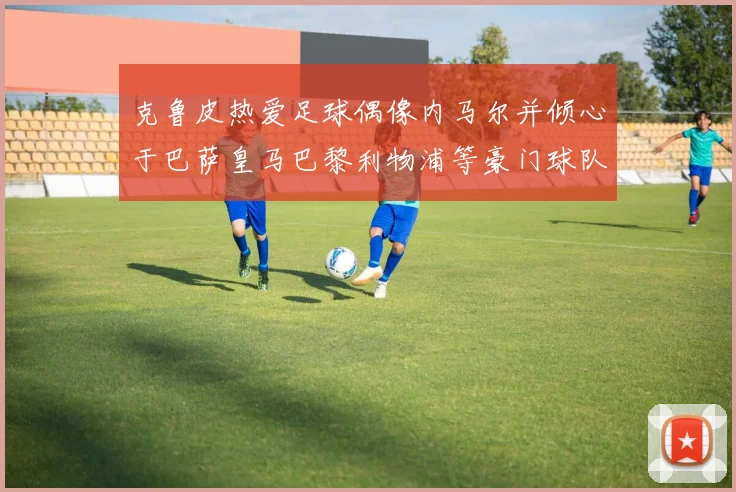 克鲁皮热爱足球偶像内马尔并倾心于巴萨皇马巴黎利物浦等豪门球队