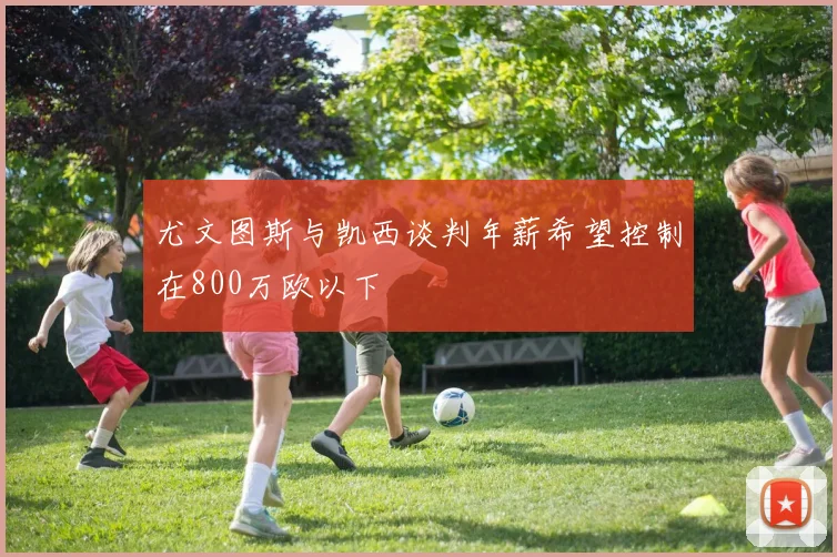 尤文图斯与凯西谈判年薪希望控制在800万欧以下