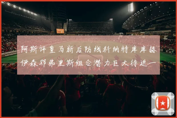 阿斯评皇马新后防线科纳特库库赫伊森邓弗里斯组合潜力巨大待进一步提升