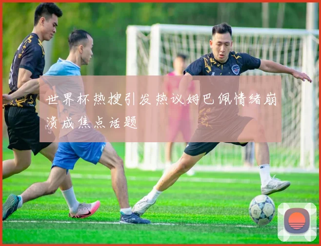 世界杯热搜引发热议姆巴佩情绪崩溃成焦点话题