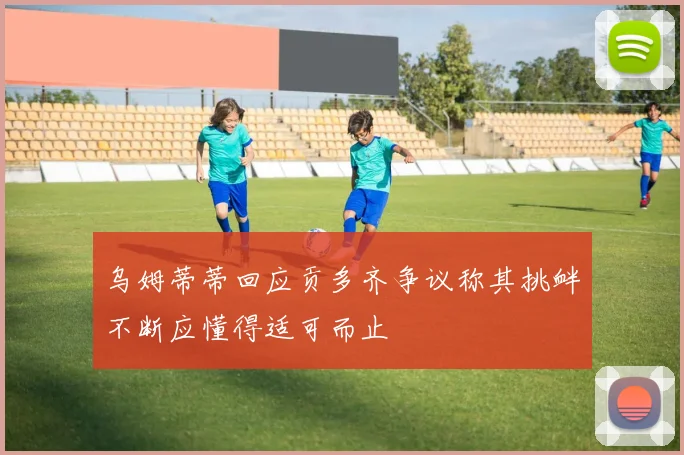 乌姆蒂蒂回应贡多齐争议称其挑衅不断应懂得适可而止